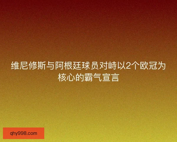 维尼修斯与阿根廷球员对峙以2个欧冠为核心的霸气宣言