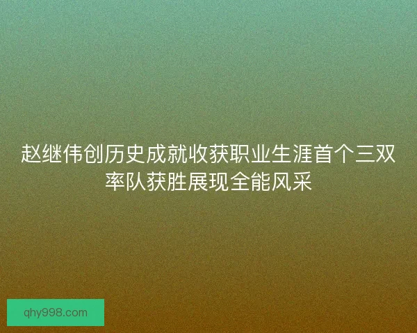 赵继伟创历史成就收获职业生涯首个三双率队获胜展现全能风采