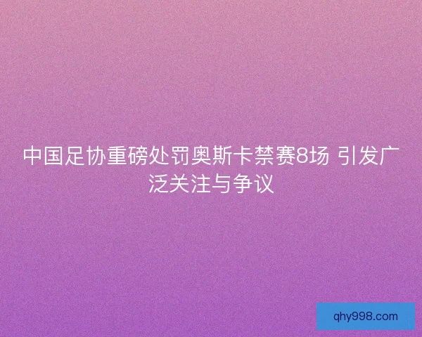 中国足协重磅处罚奥斯卡禁赛8场 引发广泛关注与争议